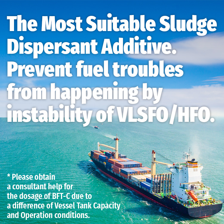 The Most Suitable Fuel Dispersant Additive. Prevent sludge troubles from happening by instability of LSFO/HFO. * Please obtain a consultant help for the dosage of BFT-C due to a difference of Vessel Tank Capacity and Operation conditions.